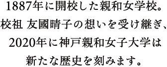 1887年に開校した親和女学校。校祖 友國晴子の想いを受け継ぎ、2020年に神戸親和女子大学は新たな歴史を刻みます。