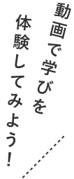 動画で学びを体験してみよう！